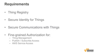 Requirements
•  Thing Registry
•  Secure Identity for Things
•  Secure Communications with Things
•  Fine-grained Authorization for:
–  Thing Management
–  Publish / Subscribe Access
–  AWS Service Access
 