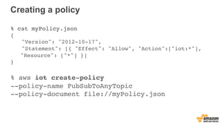 Creating a policy
% cat myPolicy.json
{
"Version": "2012-10-17",
"Statement": [{ "Effect": "Allow", "Action":["iot:*"],
"Resource": ["*"] }]
}
% aws iot create-policy
--policy-name PubSubToAnyTopic
--policy-document file://myPolicy.json
 