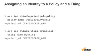 Assigning an identity to a Policy and a Thing
% aws iot attach-principal-policy
--policy-name PubSubToAnyTopic
--principal CERTIFICATE_ARN
% aws iot attach-thing-principal
--thing-name myThing
--principal CERTIFICATE_ARN
 
