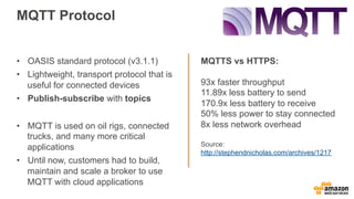 MQTT Protocol
MQTTS vs HTTPS:
93x faster throughput
11.89x less battery to send
170.9x less battery to receive
50% less power to stay connected
8x less network overhead
Source:
http://stephendnicholas.com/archives/1217
•  OASIS standard protocol (v3.1.1)
•  Lightweight, transport protocol that is
useful for connected devices
•  Publish-subscribe with topics
•  MQTT is used on oil rigs, connected
trucks, and many more critical
applications
•  Until now, customers had to build,
maintain and scale a broker to use
MQTT with cloud applications
 