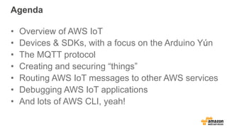 Agenda
•  Overview of AWS IoT
•  Devices & SDKs, with a focus on the Arduino Yún
•  The MQTT protocol
•  Creating and securing “things”
•  Routing AWS IoT messages to other AWS services
•  Debugging AWS IoT applications
•  And lots of AWS CLI, yeah!
 