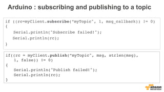 Arduino : subscribing and publishing to a topic
if ((rc=myClient.subscribe(”myTopic", 1, msg_callback)) != 0)
{
Serial.println("Subscribe failed!");
Serial.println(rc);
}
if((rc = myClient.publish(”myTopic", msg, strlen(msg),
1, false)) != 0)
{
Serial.println("Publish failed!");
Serial.println(rc);
}
 