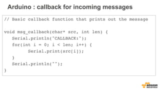 Arduino : callback for incoming messages
// Basic callback function that prints out the message
void msg_callback(char* src, int len) {
Serial.println("CALLBACK:");
for(int i = 0; i < len; i++) {
Serial.print(src[i]);
}
Serial.println("");
}
 