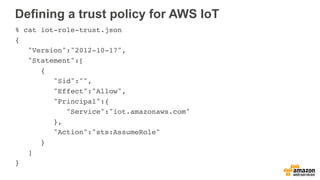 Defining a trust policy for AWS IoT
% cat iot-role-trust.json
{
"Version":"2012-10-17",
"Statement":[
{
"Sid":"",
"Effect":"Allow",
"Principal":{
"Service":"iot.amazonaws.com"
},
"Action":"sts:AssumeRole"
}
]
}
 