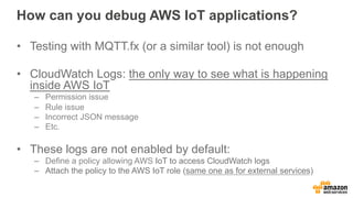 How can you debug AWS IoT applications?
•  Testing with MQTT.fx (or a similar tool) is not enough
•  CloudWatch Logs: the only way to see what is happening
inside AWS IoT
–  Permission issue
–  Rule issue
–  Incorrect JSON message
–  Etc.
•  These logs are not enabled by default:
–  Define a policy allowing AWS IoT to access CloudWatch logs
–  Attach the policy to the AWS IoT role (same one as for external services)
 