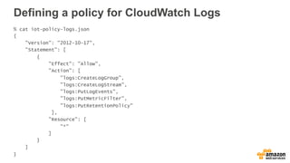 Defining a policy for CloudWatch Logs
% cat iot-policy-logs.json
{
"Version": "2012-10-17",
"Statement": [
{
"Effect": "Allow",
"Action": [
"logs:CreateLogGroup",
"logs:CreateLogStream",
"logs:PutLogEvents",
"logs:PutMetricFilter",
"logs:PutRetentionPolicy"
],
"Resource": [
"*"
]
}
]
}
 