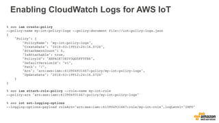 Enabling CloudWatch Logs for AWS IoT
% aws iam create-policy
--policy-name my-iot-policy-logs --policy-document file://iot-policy-logs.json
{
"Policy": {
"PolicyName": "my-iot-policy-logs",
"CreateDate": "2016-03-19T12:24:16.072Z",
"AttachmentCount": 0,
"IsAttachable": true,
"PolicyId": "ANPAIK73XIV3QG5FF5TX6",
"DefaultVersionId": "v1",
"Path": "/",
"Arn": "arn:aws:iam::613904931467:policy/my-iot-policy-logs",
"UpdateDate": "2016-03-19T12:24:16.072Z"
}
}
% aws iam attach-role-policy --role-name my-iot-role
--policy-arn "arn:aws:iam::613904931467:policy/my-iot-policy-logs"
% aws iot set-logging-options
--logging-options-payload roleArn="arn:aws:iam::613904931467:role/my-iot-role",logLevel="INFO"
 