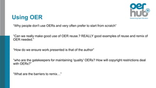 Using OER
“Why people don't use OERs and very often prefer to start from scratch”
“Can we really make good use of OER reuse.? REALLY good examples of reuse and remix of
OER needed.”
“How do we ensure work presented is that of the author”
“who are the gatekeepers for maintaining 'quality' OERs? How will copyright restrictions deal
with OERs?”
“What are the barriers to remix…”
 
