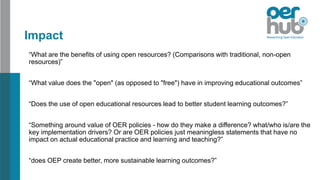 Impact
“What are the benefits of using open resources? (Comparisons with traditional, non-open
resources)”
“What value does the "open" (as opposed to "free") have in improving educational outcomes”
“Does the use of open educational resources lead to better student learning outcomes?”
“Something around value of OER policies - how do they make a difference? what/who is/are the
key implementation drivers? Or are OER policies just meaningless statements that have no
impact on actual educational practice and learning and teaching?”
“does OEP create better, more sustainable learning outcomes?”
 