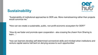 Sustainability
“Sustainability of institutional approaches to OER use. More mainstreaming rather than projects
would convince me.”
“How can we create a sustainable, public, non-profit economic ecosystem for OER?”
“How do we foster and promote open cooperation - aka crossing the chasm from Sharing to
learn…”
“how can learners develop self determined connectivist skills and mindset when institutions and
venture capital seems hell bent on denying access to such opportunities”
 