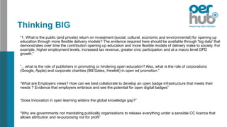 Thinking BIG
“1. What is the public (and private) return on investment (social, cultural, economic and environmental) for opening up
education through more flexible delivery models? The evidence required here should be available through 'big data' that
demonstrates over time the contribution opening up education and more flexible models of delivery make to society. For
example, higher employment levels, increased tax revenue, greater civic participation and at a macro level GPD
growth.”
“…what is the role of publishers in promoting or hindering open education? Also, what is the role of corporations
(Google, Apple) and corporate charities (Bill Gates, Hewlett) in open ed promotion.”
“What are Employers views? How can we best collaborate to develop an open badge infrastructure that meets their
needs ? Evidence that employers embrace and see the potential for open digital badges”
“Does Innovation in open learning widens the global knowledge gap?”
“Why are governments not mandating publically organisations to release everything under a sensible CC licence that
allows attribution and re-purposing not for profit”
 