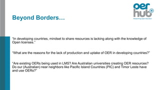 Beyond Borders…
“In developing countries, mindset to share resources is lacking along with the knowledge of
Open licenses.”
“What are the reasons for the lack of production and uptake of OER in developing countries?”
“Are existing OERs being used in LMS? Are Australian universities creating OER resources?
Do our (Australian) near neighbors like Pacific Island Countries (PIC) and Timor Leste have
and use OERs?”
 
