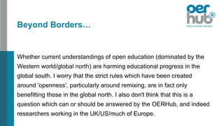 Beyond Borders…
Whether current understandings of open education (dominated by the
Western world/global north) are harming educational progress in the
global south. I worry that the strict rules which have been created
around 'openness', particularly around remixing, are in fact only
benefitting those in the global north. I also don't think that this is a
question which can or should be answered by the OERHub, and indeed
researchers working in the UK/US/much of Europe.
 