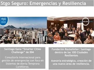Stgo Seguro: Emergencias y Resiliencia
Santiago Gana “Smarter Cities
Challenge” de IBM
Consultoría internacional para
gestión de emergencias con foco en
Sistemas de Alerta Temprana
Cordilleras.
Fundación Rockefeller: Santiago
dentro de las 100 Ciudades
Resilientes
Asesoría estratégica, creación de
una nueva área de resiliencia.
 
