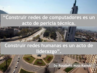 “Construir redes de computadores es un
acto de pericia técnica.
Construir redes humanas es un acto de
liderazgo”.
De Rosabeht Moss Kanter
 