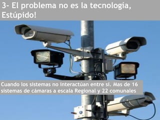 3- El problema no es la tecnología,
Estúpido!
Cuando los sistemas no interactúan entre si. Mas de 16
sistemas de cámaras a escala Regional y 22 comunales
 