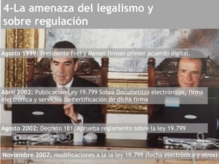 Agosto 1999: Presidente Frei y Menen firman primer acuerdo digital.
Abril 2002: Publicación Ley 19.799 Sobre Documentos electrónicos, firma
electrónica y servicios de certificación de dicha firma
Agosto 2002: Decreto 181, Aprueba reglamento sobre la ley 19.799
Noviembre 2007: modificaciones a la la ley 19.799 (fecha electrónica y otros)
4-La amenaza del legalismo y
sobre regulación
 