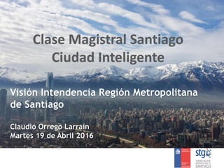 Clase Magistral Santiago
Ciudad Inteligente
Visión Intendencia Región Metropolitana
de Santiago
Claudio Orrego Larraín
Martes 19 de Abril 2016
 