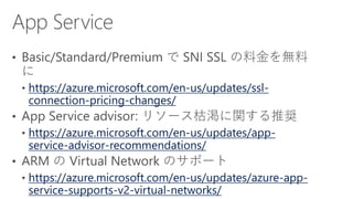 https://azure.microsoft.com/en-us/updates/ssl-
connection-pricing-changes/
https://azure.microsoft.com/en-us/updates/app-
service-advisor-recommendations/
https://azure.microsoft.com/en-us/updates/azure-app-
service-supports-v2-virtual-networks/
 