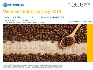 ‹#›
Vietnam Coffee Industry 2015
Author: DEPOCEN | Reviewed by: StoxPlus JSC
Date of report: 28 March 2016
Part of StoxPlus’ Market Research Report Series for Vietnam
@ 2015 StoxPlus Corporation.
All rights reserved. All information contained in this publication is copyrighted in the name of StoxPlus, and as such no part of this publication may be
reproduced, repackaged, redistributed, resold in whole or in any part, or used in any form or by any means graphic, electronic or mechanical, including
photocopying, recording, taping, or by information storage or retrieval, or by any other means, without the express written consent of the publisher.
www.stoxresearch.com
 