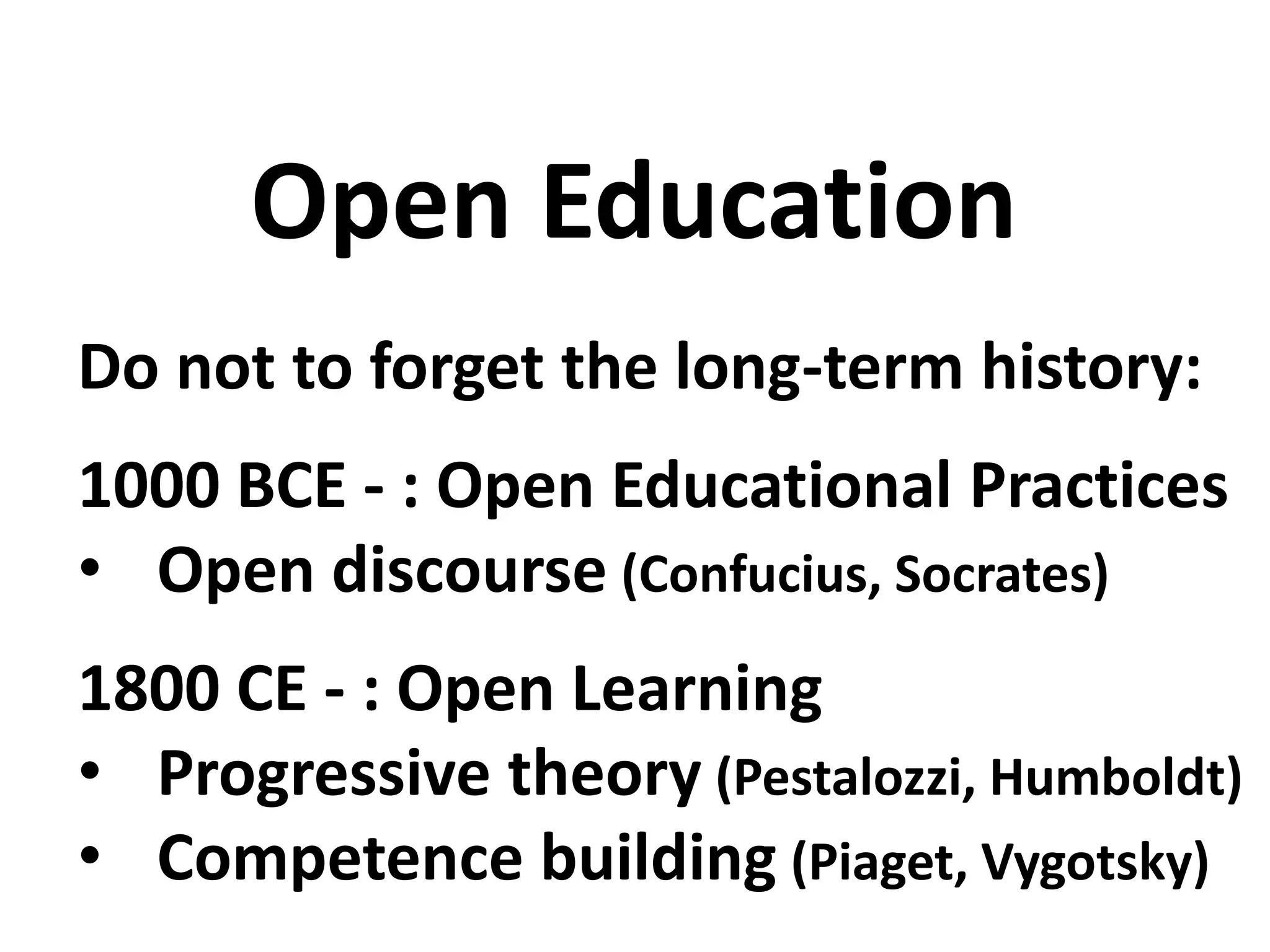 Do not to forget the long-term history:
1000 BCE - : Open Educational Practices
• Open discourse (Confucius, Socrates)
1800 CE - : Open Learning
• Progressive theory (Pestalozzi, Humboldt)
• Competence building (Piaget, Vygotsky)
Open Education
 