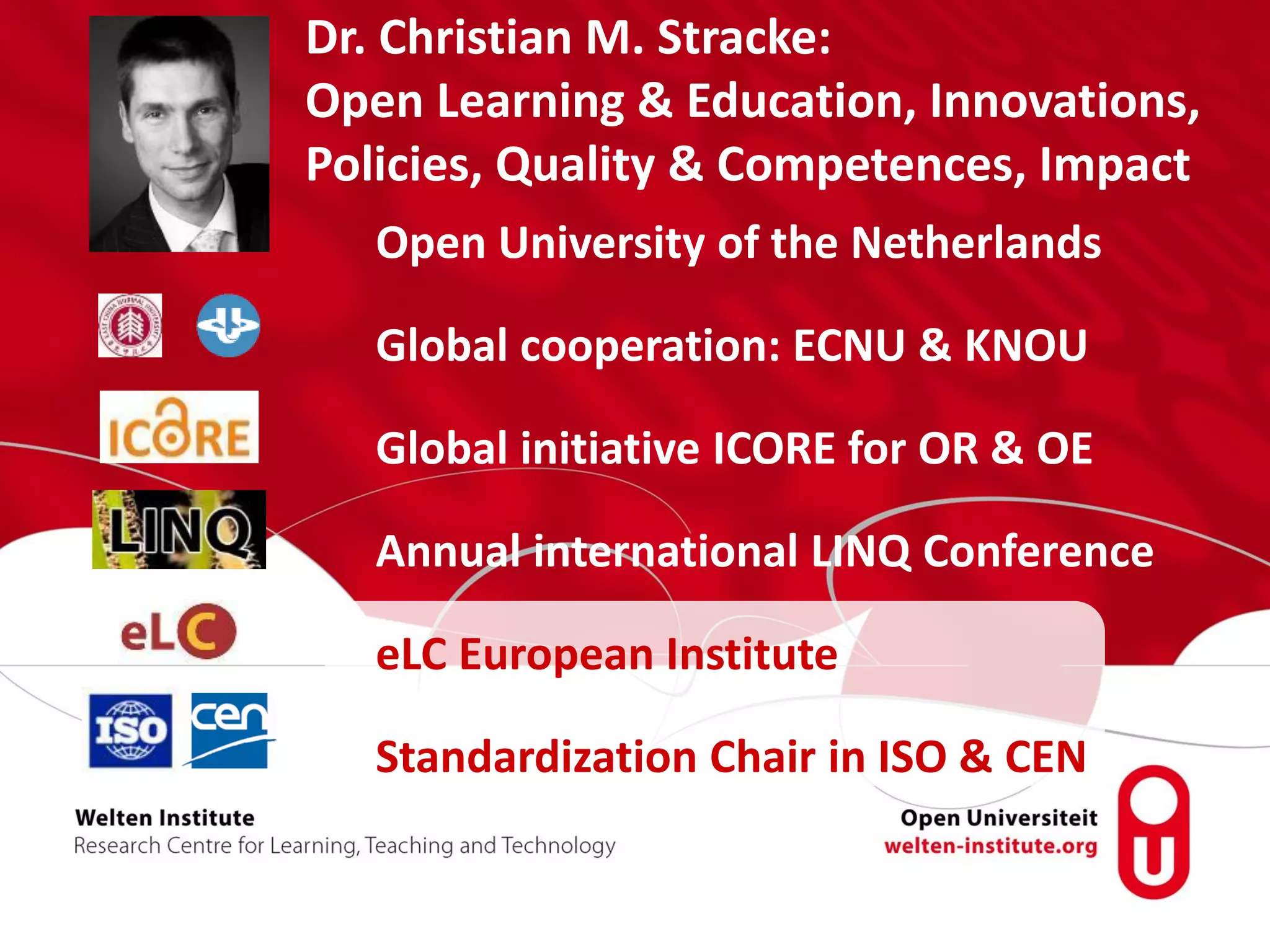 Open University of the Netherlands
Global cooperation: ECNU & KNOU
Global initiative ICORE for OR & OE
Annual international LINQ Conference
eLC European Institute
Standardization Chair in ISO & CEN
Dr. Christian M. Stracke:
Open Learning & Education, Innovations,
Policies, Quality & Competences, Impact
 