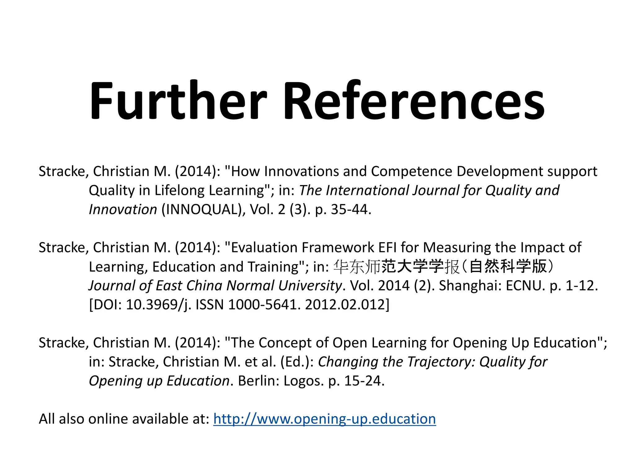 Stracke, Christian M. (2014): "How Innovations and Competence Development support
Quality in Lifelong Learning"; in: The International Journal for Quality and
Innovation (INNOQUAL), Vol. 2 (3). p. 35-44.
Stracke, Christian M. (2014): "Evaluation Framework EFI for Measuring the Impact of
Learning, Education and Training"; in: 华东师范大学学报（自然科学版）
Journal of East China Normal University. Vol. 2014 (2). Shanghai: ECNU. p. 1-12.
[DOI: 10.3969/j. ISSN 1000-5641. 2012.02.012]
Stracke, Christian M. (2014): "The Concept of Open Learning for Opening Up Education";
in: Stracke, Christian M. et al. (Ed.): Changing the Trajectory: Quality for
Opening up Education. Berlin: Logos. p. 15-24.
All also online available at: http://www.opening-up.education
Further References
 