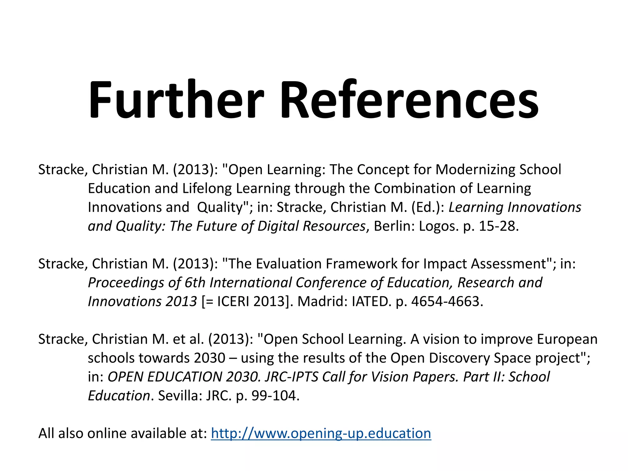 Stracke, Christian M. (2013): "Open Learning: The Concept for Modernizing School
Education and Lifelong Learning through the Combination of Learning
Innovations and Quality"; in: Stracke, Christian M. (Ed.): Learning Innovations
and Quality: The Future of Digital Resources, Berlin: Logos. p. 15-28.
Stracke, Christian M. (2013): "The Evaluation Framework for Impact Assessment"; in:
Proceedings of 6th International Conference of Education, Research and
Innovations 2013 [= ICERI 2013]. Madrid: IATED. p. 4654-4663.
Stracke, Christian M. et al. (2013): "Open School Learning. A vision to improve European
schools towards 2030 – using the results of the Open Discovery Space project";
in: OPEN EDUCATION 2030. JRC-IPTS Call for Vision Papers. Part II: School
Education. Sevilla: JRC. p. 99-104.
All also online available at: http://www.opening-up.education
Further References
 