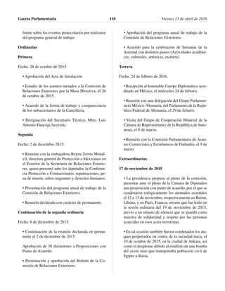forme sobre los eventos protocolarios por realizarse
del programa general de trabajo.
Ordinarias
Primera
Fecha: 28 de octubre de 2015.
• Aprobación del Acta de Instalación
• Estudio de los asuntos turnados a la Comisión de
Relaciones Exteriores por la Mesa Directiva, el 26
de octubre de 2015.
• Acuerdo de la forma de trabajo y comparecencia
de los subsecretarios de la Cancillería.
• Designación del Secretario Técnico, Mtro. Luis
Antonio Huacuja Acevedo.
Segunda
Fecha: 2 de diciembre 2015.
• Reunión con la embajadora Reyna Torres Mendí-
vil, directora general de Protección a Mexicanos en
el Exterior de la Secretaría de Relaciones Exterio-
res, quien presentó ante los diputados la Conferen-
cia Protección a Connacionales, repatriaciones, pe-
na de muerte, niños migrantes y derechos humanos.
• Presentación del programa anual de trabajo de la
Comisión de Relaciones Exteriores.
• Reunión declarada con carácter de permanente.
Continuación de la segunda ordinaria
Fecha: 8 de diciembre de 2015.
• Continuación de la reunión declarada en perma-
nente el 2 de diciembre de 2015.
Aprobación de 30 dictámenes a Proposiciones con
Punto de Acuerdo.
• Presentación y aprobación del Boletín de la Co-
misión de Relaciones Exteriores.
• Aprobación del programa anual de trabajo de la
Comisión de Relaciones Exteriores.
• Acuerdo para la celebración de Semanas de la
Amistad con distintos países (Actividades académi-
cas, culturales, artísticas, etcétera).
Tercera
Fecha: 24 de febrero de 2016.
• Recepción al honorable Cuerpo Diplomático acre-
ditado en México, el miércoles 24 de febrero.
• Reunión con una delegación del Grupo Parlamen-
tario México-Alemania, del Parlamento de la Repú-
blica Federal de Alemania, el 29 de febrero.
• Visita del Grupo de Cooperación Bilateral de la
Cámara de Representantes de la República de Indo-
nesia, el 8 de marzo.
• Reunión con la Comisión Parlamentaria de Asun-
tos Comerciales y Económicos de Finlandia, el 9 de
marzo.
Extraordinarias
17 de noviembre de 2015
• La presidencia propuso al pleno de la comisión,
presentar ante el pleno de la Cámara de Diputados
una proposición con punto de acuerdo, por el que se
condenaron enérgicamente los atentados ocurridos
el 12 y 13 de noviembre, respectivamente en Beirut,
Líbano, y en París, Francia; mismo que fue leído en
la sesión ordinaria del 19 de noviembre de 2015,
previo a un minuto de silencio que se guardó como
muestra de solidaridad y respeto por las personas
acaecidas en esos actos terroristas.
• En tal ocasión también fueron condenados los ata-
ques perpetrados en contra de la sociedad turca, el
10 de octubre de 2015, en la ciudad de Ankara, así
como el desplome debido al estallido de una bomba
del avión ruso que transportaba población civil de
Egipto a Rusia.
Gaceta Parlamentaria Viernes 15 de abril de 2016110
 