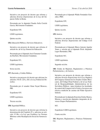 Iniciativa con proyecto de decreto que reforma y
adiciona diversas disposiciones de la Ley del Im-
puesto Sobre la Renta.
Presentada por la diputada Claudia Sofia Corichi
García, Movimiento Ciudadano.
Expediente 830.
LXIII Legislatura.
Quinta sección.
136. Educación Pública y Servicios Educativos.
Iniciativa con proyecto de decreto que reforma el
artículo 6o. de la Ley General de Educación.
Presentada por el diputado José Clemente Castañe-
da Hoeflich, Movimiento Ciudadano.
Expediente 831.
LXIII Legislatura.
Sexta sección.
137. Hacienda y Crédito Público.
Iniciativa con proyecto de decreto que adiciona los
artículos 192-D. 224 y 282 a la Ley Federal de De-
rechos.
Presentada por el senador Omar Fayad Meneses,
PRI.
Expediente 835.
LXIII Legislatura.
Tercera sección.
138. Seguridad Pública.
Iniciativa con proyecto de decreto que reforma la
denominación del Capítulo IV y adiciona un artí-
culo 15 Bis a la Ley que Establece las Normas
Mínimas sobre Readaptación Social de Sentencia-
dos.
Presentada por el diputado Waldo Fernández Gon-
zález, PRD.
Expediente 839.
LXIII Legislatura.
Quinta sección.
139. Justicia.
Iniciativa con proyecto de decreto que reforma y
adiciona diversas disposiciones del Código Civil
Federal.
Presentada por el diputado Marco Antonio Aguilar
Yunes y suscrita por el diputado Érick Alejandro
Lagos Hernández, PRI.
Expediente 841.
LXIII Legislatura.
Segunda sección.
140. Unidas de Régimen, Reglamentos y Prácticas
Parlamentarias, y de Justicia.
Iniciativa con proyecto de decreto que reforma y
adiciona diversas disposiciones de la Ley Orgánica
del Congreso General de los Estados Unidos Mexi-
canos, del Código Penal Federal y de la Ley Fede-
ral de Responsabilidades Administrativas de los
Servidores Públicos (para fortalecer las facultades
de control del Congreso de la Unión y favorecer una
efectiva rendición de cuentas del Poder Ejecutivo
federal).
Presentada por la diputada Ernestina Godoy Ramos,
Morena y suscrita por diputados integrantes de di-
versos Grupos Parlamentarios.
843.
Expediente LXIII Legislatura.
Cuarta sección.
141. Régimen, Reglamentos y Prácticas Parlamenta-
rias.
Gaceta Parlamentaria Viernes 15 de abril de 201630
 