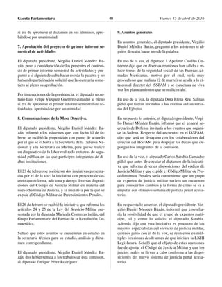 si era de aprobarse el dictamen en sus términos, apro-
bándose por unanimidad.
7. Aprobación del proyecto de primer informe se-
mestral de actividades
El diputado presidente, Virgilio Daniel Méndez Ba-
zán, puso a consideración de los presentes el conteni-
do de primer informe semestral de actividades y pre-
guntó a si alguien deseaba hacer uso de la palabra y no
habiendo participación solicitó que la secretaría some-
tiera al pleno su aprobación.
Por instrucciones de la presidencia, el diputado secre-
tario Luis Felipe Vázquez Guerrero consultó al pleno
si era de aprobarse el primer informe semestral de ac-
tividades, aprobándose por unanimidad.
8. Comunicaciones de la Mesa Directiva.
El diputado presidente, Virgilio Daniel Méndez Ba-
zán, informó a los asistentes que, con fecha 10 de fe-
brero se recibió la proposición con punto de acuerdo
por el que se exhorta a la Secretaría de la Defensa Na-
cional, y a la Secretaría de Marina, para que se realice
un diagnóstico de la labor realizada en tareas de segu-
ridad pública en las que participen integrantes de di-
chas instituciones.
El 23 de febrero se recibieron dos iniciativas presenta-
das por el de la voz; la iniciativa con proyecto de de-
creto que reforma, adiciona y deroga diversas disposi-
ciones del Código de Justicia Militar en materia del
nuevo Sistema de Justicia, y la iniciativa por la que se
expide el Código Militar de Procedimientos Penales.
El 26 de febrero se recibió la iniciativa que reforma los
artículos 24 y 25 de la Ley del Servicio Militar pre-
sentada por la diputada Maricela Contreras Julián, del
Grupo Parlamentario del Partido de la Revolución De-
mocrática.
Señaló que estos asuntos se encuentran en estudio en
la secretaría técnica para su estudio, análisis y dicta-
men correspondiente.
El diputado presidente, Virgilio Daniel Méndez Ba-
zán, dio la bienvenida a los trabajos de esta comisión,
al diputado Enrique Pérez Rodríguez.
9. Asuntos generales
En asuntos generales, el diputado presidente, Virgilio
Daniel Méndez Bazán, preguntó a los asistentes si al-
guien deseaba hacer uso de la palabra.
En uso de la voz, el diputado J. Apolinar Casillas Gu-
tiérrez dijo que en diversas reuniones han salido a re-
lucir temas de la seguridad social de las Fuerzas Ar-
madas Mexicanas, motivo por el cual, sería muy
provechoso que mañana (2 de marzo) se acuda a la ci-
ta con el director del ISSFAM y se escuchara de viva
voz los planteamientos que se realicen ahí.
En uso de la voz, la diputada Dora Elena Real Salinas
pidió que fueran invitados a los eventos del aniversa-
rio del Ejército.
En respuesta lo anterior, el diputado presidente, Virgi-
lio Daniel Méndez Bazán, informó que el general se-
cretario de Defensa invitaría a los eventos que organi-
ce la Sedena. Respecto del encuentro en el ISSFAM,
dijo que será un desayuno con los colaboradores del
director del ISSFAM para despejar las dudas que ex-
pongan los integrantes de la comisión.
En uso de la voz, el diputado Carlos Sarabia Camacho
pidió que antes de circular el dictamen de la iniciati-
va que reforma diversas disposiciones del código de
Justicia Militar y que expide el Código Militar de Pro-
cedimientos Penales sería conveniente que un grupo
de expertos de justicia militar tuviera un encuentro
para conocer los cambios y la forma de cómo se va a
empatar con el nuevo sistema de justicia penal acusa-
torio.
En respuesta lo anterior, el diputado presidente, Vir-
gilio Daniel Méndez Bazán, informó que consulta-
ría la posibilidad de que el grupo de expertos parti-
cipe, tal y como lo solicita el diputado Sarabia.
Además dijo que esta iniciativa es producto de los
mejores especialistas del servicio de justicia militar,
quienes junto con el de la voz, se reunieron en múl-
tiples ocasiones desde antes de que iniciara la LXIII
Legislatura. Señaló que el objeto de estas reuniones
fue de ajustar el Código de Justicia Militar y que los
juicios orales se lleven a cabo conforme a las dispo-
siciones del nuevo sistema de justicia penal acusa-
torio.
Gaceta Parlamentaria Viernes 15 de abril de 201648
 