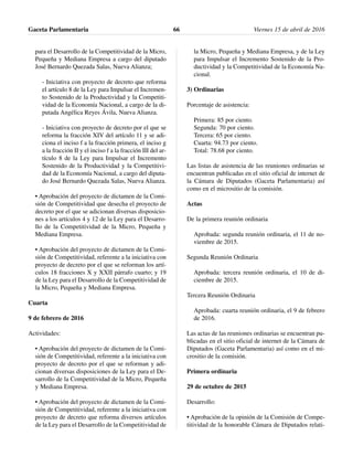 para el Desarrollo de la Competitividad de la Micro,
Pequeña y Mediana Empresa a cargo del diputado
José Bernardo Quezada Salas, Nueva Alianza;
- Iniciativa con proyecto de decreto que reforma
el artículo 8 de la Ley para Impulsar el Incremen-
to Sostenido de la Productividad y la Competiti-
vidad de la Economía Nacional, a cargo de la di-
putada Angélica Reyes Ávila, Nueva Alianza.
- Iniciativa con proyecto de decreto por el que se
reforma la fracción XIV del artículo 11 y se adi-
ciona el inciso f a la fracción primera, el inciso g
a la fracción II y el inciso f a la fracción III del ar-
tículo 8 de la Ley para Impulsar el Incremento
Sostenido de la Productividad y la Competitivi-
dad de la Economía Nacional, a cargo del diputa-
do José Bernardo Quezada Salas, Nueva Alianza.
• Aprobación del proyecto de dictamen de la Comi-
sión de Competitividad que desecha el proyecto de
decreto por el que se adicionan diversas disposicio-
nes a los artículos 4 y 12 de la Ley para el Desarro-
llo de la Competitividad de la Micro, Pequeña y
Mediana Empresa.
• Aprobación del proyecto de dictamen de la Comi-
sión de Competitividad, referente a la iniciativa con
proyecto de decreto por el que se reforman los artí-
culos 18 fracciones X y XXII párrafo cuarto; y 19
de la Ley para el Desarrollo de la Competitividad de
la Micro, Pequeña y Mediana Empresa.
Cuarta
9 de febrero de 2016
Actividades:
• Aprobación del proyecto de dictamen de la Comi-
sión de Competitividad, referente a la iniciativa con
proyecto de decreto por el que se reforman y adi-
cionan diversas disposiciones de la Ley para el De-
sarrollo de la Competitividad de la Micro, Pequeña
y Mediana Empresa.
• Aprobación del proyecto de dictamen de la Comi-
sión de Competitividad, referente a la iniciativa con
proyecto de decreto que reforma diversos artículos
de la Ley para el Desarrollo de la Competitividad de
la Micro, Pequeña y Mediana Empresa, y de la Ley
para Impulsar el Incremento Sostenido de la Pro-
ductividad y la Competitividad de la Economía Na-
cional.
3) Ordinarias
Porcentaje de asistencia:
Primera: 85 por ciento.
Segunda: 70 por ciento.
Tercera: 65 por ciento.
Cuarta: 94.73 por ciento.
Total: 78.68 por ciento.
Las listas de asistencia de las reuniones ordinarias se
encuentran publicadas en el sitio oficial de internet de
la Cámara de Diputados (Gaceta Parlamentaria) así
como en el micrositio de la comisión.
Actas
De la primera reunión ordinaria
Aprobada: segunda reunión ordinaria, el 11 de no-
viembre de 2015.
Segunda Reunión Ordinaria
Aprobada: tercera reunión ordinaria, el 10 de di-
ciembre de 2015.
Tercera Reunión Ordinaria
Aprobada: cuarta reunión ordinaria, el 9 de febrero
de 2016.
Las actas de las reuniones ordinarias se encuentran pu-
blicadas en el sitio oficial de internet de la Cámara de
Diputados (Gaceta Parlamentaria) así como en el mi-
crositio de la comisión.
Primera ordinaria
29 de octubre de 2015
Desarrollo:
• Aprobación de la opinión de la Comisión de Compe-
titividad de la honorable Cámara de Diputados relati-
Gaceta Parlamentaria Viernes 15 de abril de 201666
 