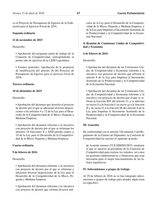 va al Proyecto de Presupuesto de Egresos de la Fede-
ración para el Ejercicio Fiscal de 2016.
Segunda ordinaria
11 de noviembre de 2015
Desarrollo:
• Aprobación del programa anual de trabajo de la
Comisión de Competitividad, correspondiente al
primer año de ejercicio de la LXIII Legislatura.
• Asuntos generales: Aprobación de la propuesta
de modificación del artículo 26 del Proyecto de
Presupuesto de Egresos para el ejercicio fiscal de
2016.
Tercera ordinaria
10 de diciembre de 2015
Desarrollo:
• Aprobación del dictamen que desecha el proyecto
de decreto por el que se adicionan diversas disposi-
ciones a los artículos 4 y 12 de la Ley para el Desa-
rrollo de la Competitividad de la Micro, Pequeña y
Mediana Empresa.
• Aprobación del dictamen referente a la iniciativa
con proyecto de decreto por el que se reforman los
artículos 18 fracciones X y XXII párrafo cuarto; y
19 de la Ley para el Desarrollo de la Competitivi-
dad de la Micro, Pequeña y Mediana Empresa.
Cuarta ordinaria
9 de febrero de 2016
Desarrollo:
• Aprobación del dictamen referente a la iniciativa
con proyecto de decreto por el que se reforman y
adicionan diversas disposiciones de la Ley para el
Desarrollo de la Competitividad de la Micro, Pe-
queña y Mediana Empresa.
• Aprobación del dictamen referente a la iniciativa
con proyecto de decreto que reforma diversos artí-
culos de la Ley para el Desarrollo de la Competiti-
vidad de la Micro, Pequeña y Mediana Empresa, y
de la Ley para Impulsar el Incremento Sostenido de
la Productividad y la Competitividad de la Econo-
mía Nacional.
4) Reunión de Comisiones Unidas de Competitivi-
dad y Economía
4 de febrero de 2016
Desarrollo:
• Aprobación del dictamen de las Comisiones Uni-
das de Competitividad y Economía referente a la
iniciativa con proyecto de decreto que reforma el
artículo 8 de la Ley para Impulsar el Incremento
Sostenido de la Productividad y la Competitividad
de la Economía Nacional.
• Aprobación del dictamen de las Comisiones Uni-
das de Competitividad y Economía referente a la
iniciativa con proyecto de decreto por el que se re-
forma la fracción XIV del artículo 11, y se adiciona
un inciso f) a la fracción I, un inciso g) a la fracción
II y un inciso f) a la fracción III del artículo 8 de la
Ley para Impulsar el Incremento Sostenido de la
Productividad y la Competitividad de la Economía
Nacional.
III. Acuerdos
De conformidad con el artículo 146 numeral 3 del Re-
glamento de la Cámara de Diputados, la Comisión de
Competitividad ha suscrito el siguiente acuerdo:
a) Acuerdo número CC/LXIII/001/2015, mediante
el que se autoriza al presidente de la Comisión de
Competitividad para realizar los trámites, así como
las gestiones administrativas y financieras que sean
necesarias para el mejor funcionamiento de las la-
bores legislativas.
IV. Subcomisiones o grupos de trabajo
Al 29 de febrero de 2016 no se han integrado subco-
misiones o grupos de trabajo para atender algún tema
en específico.
Viernes 15 de abril de 2016 Gaceta Parlamentaria67
 