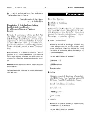 DE LAS DIPUTADAS CLAUDIA SOFÍA CORICHI GARCÍA Y
VERÓNICA DELGADILLO GARCÍA
Palacio Legislativo de San Lázaro,
a 14 de abril de 2016.
Diputado José de Jesús Zambrano Grijalva
Presidente de la Mesa Directiva
De la Honorable Cámara de Diputados
Presente
Por medio de la presente, se informa que el día 7 de
abril del 2016 fue presentada la iniciativa con proyec-
to de decreto por el que reforman y adicionan diversas
disposiciones de la Constitución Política de los Esta-
dos Unidos Mexicanos y de la Ley Federal del Traba-
jo en materia de licencias de maternidad y paternidad,
que fue turnada a la Comisión de Puntos Constitucio-
nales.
Con fundamento en el artículo 77, numeral 2, del Re-
glamento de la Cámara de Diputados, y con finalidad
de dotar de mayores elementos a la mencionada ini-
ciativa, solicitamos de la manera más atenta sea retira-
da.
Diputadas: Claudia Sofía Corichi García, Verónica Delgadillo
García (rúbricas).
(Se tienen por retiradas; actualícense los registros parlamentarios.
Abril 14 de 2016.)
Prevenciones
DE LA MESA DIRECTIVA
Presidentes de Comisiones
Presentes
La Presidencia de la Mesa Directiva, con fundamento
en el artículo 88, numeral 1, del Reglamento de la Cá-
mara de Diputados, emite prevención a efecto de que
presenten los dictámenes correspondientes a los asun-
tos turnados a las comisiones siguientes:
1. Puntos Constitucionales.
Minuta con proyecto de decreto que reforma la frac-
ción II del Aparado A) del artículo 30 de la Consti-
tución Política de los Estados Unidos Mexicanos
(en materia de adquisición por nacimiento de la na-
cionalidad mexicana).
Enviada por la Cámara de Senadores.
Expediente 1239.
LXIII Legislatura.
Tercera sección.
2. Justicia.
Minuta con proyecto de decreto que reforma el artí-
culo 420 del Código Penal Federal y el artículo 194
del Código Federal de Procedimientos Penales.
Enviada por la Cámara de Senadores.
Expediente 1241.
LXIII Legislatura.
Quinta sección.
3. Vivienda.
Minuta con proyecto de decreto que reforma el artí-
culo 81 de la Ley de Vivienda.
Enviada por la Cámara de Senadores.
Viernes 15 de abril de 2016 Gaceta Parlamentaria7
 