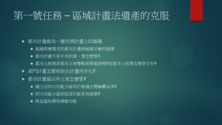 第一號任務 – 區域計畫法遺產的克服
 都市計畫做為一種空間計畫上的課題
 超越現實需求的都市計畫與城鄉平衡的破壞
 都市計畫不是中央的事，要怎麼管?
 都市土地與非都市土地雙軌制要維持嗎?非都市土地要怎麼管才好?
 部門計畫怎麼和綜合計畫同步化?
 都市計畫區以外土地怎麼管?
 國土法四大功能分區有打破過去雙軸體系嗎?
 四大功能分區到底真的能管到甚麼?
 特定區的彈性調整功能
 