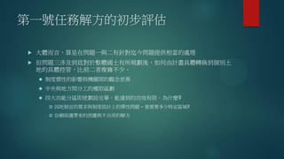 第一號任務解方的初步評估
 大體而言，算是在問題一與二有針對迄今問題提供相當的處理
 但問題三涉及到底對於整體國土有所規劃後，如何由計畫具體轉換到個別土
地的具體控管，比前二者複雜不少。
 制度慣性的影響與機關間的觀念差異
 中央與地方間分工的權限區劃
 四大功能分區即使劃設完畢，能達到的功效有限。為什麼?
 因地制宜的需求與制度設計上的彈性問題 – 會需要多少特定區域?
 信賴保護帶來的困擾與不合用的解方
 