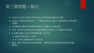 第三號問題 – 執行
 使用許可的設計是對於1974年前山坡地開發管理辦法的回歸
 使用許可相較現行開發許可，可重建空間綜合計畫下分區與個別土地利用間
的鏈結
 分區變更的”嚴格”限制重建空間綜合計畫對於分區的控管
 因此，使用許可的制度設計確實是明顯地改善現行法下開發許可的運作
 但具體的個案土地使用管制實在讓人無法安心
 過渡條款變成就地合法條款
 第一線執法意願與監督仍欠缺說服力
 最後，還不知地方政府會怎麼樣畫、怎麼寫!而土地使用管制系統勢必隨之
複雜化
 
