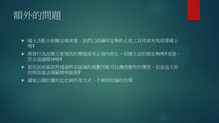 額外的問題
 國土法配合相關法規來看，我們已經擁有足夠的土地工具用來有效經營國土
嗎?
 開發行為改變土地現狀的環境成本必須內部化，但國土法的規定夠嗎?或是，
符合這個精神嗎?
 原住民地區固然透過特定區域的規劃可能可以獲得應有的彈性，但是這又如
何與原基法規範精神銜接?
 國家公園計畫的定位與作用方式，不無再討論的空間
 