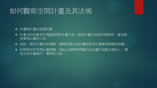 如何觀察空間計畫及其法規
 計畫與計畫法是兩回事
 計畫法的功能在於規範(控管)計畫行為，提供計畫內容指引與框架，進而提
供實現計畫的工具。
 因此，對於計畫法的理解，還要再區分成計畫控管及計畫實現兩類型規範。
 針對特定的空間計畫問題，因此必須辨明問題出在計畫內容跟法規身上，還
是出在計畫執行、實現的方面。
 