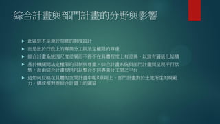 綜合計畫與部門計畫的分野與影響
 此區別不是源於刻意的制度設計
 而是出於行政上的專業分工與法定權限的尊重
 綜合計畫系統因尺度差異而不得不在具體程度上有差異，以致有層級化結構
 基於機關間法定權限的限制與尊重，綜合計畫系統與部門計畫間呈現平行狀
態，而由綜合計畫提供用以整合不同專業分工間之平台
 這如何反映在具體的空間計畫中呢?原則上，部門計畫對於土地所生的規範
力，構成相對應綜合計畫上的圖層
 