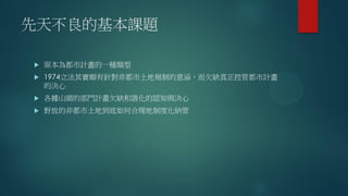 先天不良的基本課題
 原本為都市計畫的一種類型
 1974立法其實頗有針對非都市土地規制的意涵，而欠缺真正控管都市計畫
的決心
 各據山頭的部門計畫欠缺和諧化的認知與決心
 野放的非都市土地到底如何合理地制度化納管
 