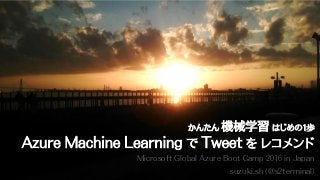 Microsoft Global Azure Boot Camp 2016 in Japan
suzuki.sh (@s2terminal)
かんたん 機械学習 はじめの1歩
Azure Machine Learning で Tweet を レコメンド
 