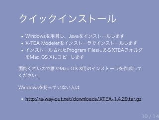 クイックインストール
Windowsを用意し、Javaをインストールします
X‒TEA Modelerをインストーラでインストールします
インストールされたProgram FilesにあるXTEAフォルダ
をMac OS Xにコピーします
面倒くさいので誰かMac OS X用のインストーラを作成して
ください！
Windowsを持っていない人は
http://a‒way‒out.net/downloads/XTEA‒1.4.29.tar.gz
10 / 14
 