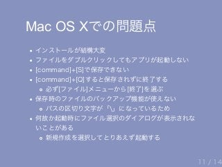 Mac OS Xでの問題点
インストールが結構大変
ファイルをダブルクリックしてもアプリが起動しない
[command]+[S]で保存できない
[command]+[Q]すると保存されずに終了する
必ず[ファイル]メニューから[終了]を選ぶ
保存時のファイルのバックアップ機能が使えない
パスの区切り文字が「」になっているため
何故か起動時にファイル選択のダイアログが表示されな
いことがある
新規作成を選択してとりあえず起動する
11 / 14
 