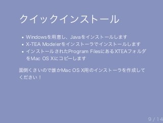 クイックインストール
Windowsを用意し、Javaをインストールします
X‒TEA Modelerをインストーラでインストールします
インストールされたProgram FilesにあるXTEAフォルダ
をMac OS Xにコピーします
面倒くさいので誰かMac OS X用のインストーラを作成して
ください！
9 / 14
 
