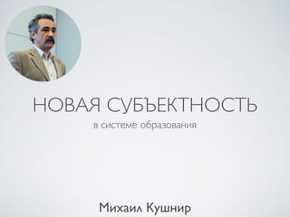 НОВАЯ СУБЪЕКТНОСТЬ
в системе образования
Михаил Кушнир
 