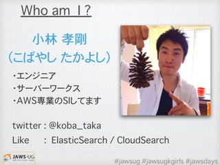 ・エンジニア
・サーバーワークス
・AWS専業のSIしてます
twitter : @koba_taka
Like : ElasticSearch / CloudSearch
小林�孝剛
（こばやし�たかよし）
Who am I ?
#jawsug #jawsugkgirls #jawsdays
 
