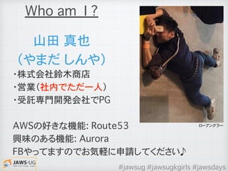 山田�真也
（やまだ�しんや）
・株式会社鈴木商店
・営業（社内でただ一人）
・受託専門開発会社でPG
AWSの好きな機能: Route53
興味のある機能: Aurora
FBやってますのでお気軽に申請してください♪
Who am I ?
ローアングラー
#jawsug #jawsugkgirls #jawsdays
 