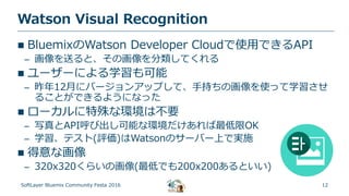 12
Watson Visual Recognition
SoftLayer Bluemix Community Festa 2016
 BluemixのWatson Developer Cloudで使用できるAPI
– 画像を送ると、その画像を分類してくれる
 ユーザーによる学習も可能
– 昨年12月にバージョンアップして、手持ちの画像を使って学習させ
ることができるようになった
 ローカルに特殊な環境は不要
– 写真とAPI呼び出し可能な環境だけあれば最低限OK
– 学習、テスト(評価)はWatsonのサーバー上で実施
 得意な画像
– 320x320くらいの画像(最低でも200x200あるといい)
 