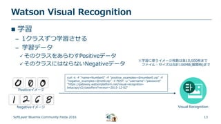 13
Watson Visual Recognition
SoftLayer Bluemix Community Festa 2016
 学習
– 1クラスずつ学習させる
– 学習データ
 そのクラスをあらわすPositiveデータ
 そのクラスにはならないNegativeデータ
curl -k -F "name=Number0" -F "positive_examples=@number0.zip" -F
"negative_examples=@not0.zip" -X POST -u "username":"password"
"https://gateway.watsonplatform.net/visual-recognition-
beta/api/v2/classifiers?version=2015-12-02"
Positiveイメージ
Negativeイメージ Visual Recognition
※学習に使うイメージ枚数は各10,000枚まで
ファイル・サイズは合計100MB(展開時)まで
 
